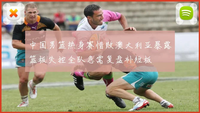 中国男篮热身赛惜败澳大利亚暴露篮板失控全队急需复盘补短板