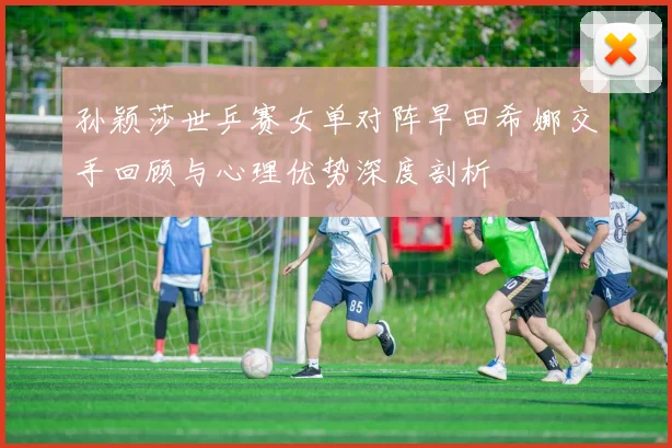 孙颖莎世乒赛女单对阵早田希娜交手回顾与心理优势深度剖析