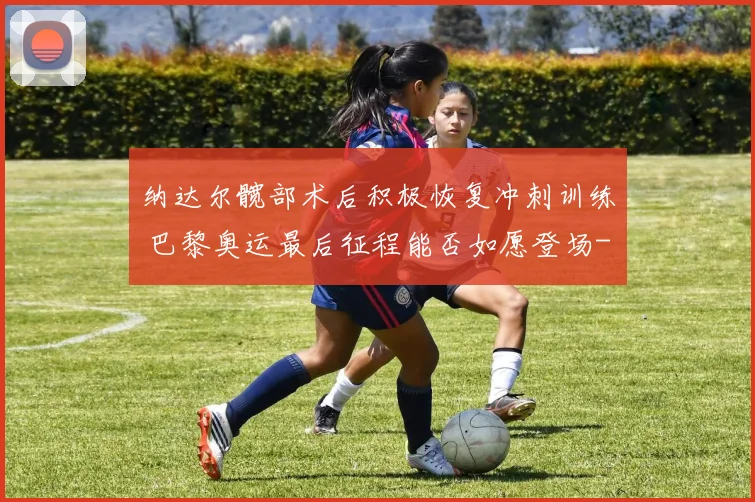 纳达尔髋部术后积极恢复冲刺训练 巴黎奥运最后征程能否如愿登场