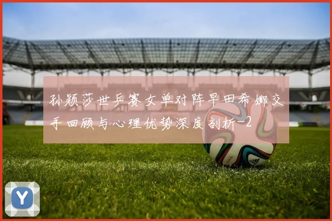 孙颖莎世乒赛女单对阵早田希娜交手回顾与心理优势深度剖析