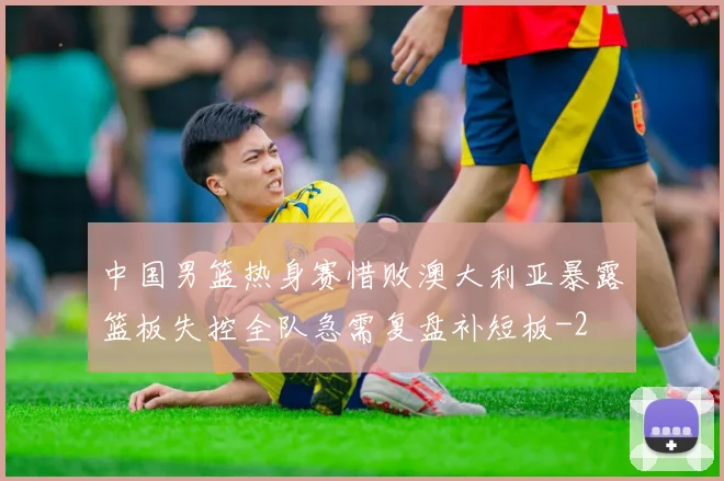 中国男篮热身赛惜败澳大利亚暴露篮板失控全队急需复盘补短板