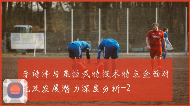 李诗沣与昆拉武特技术特点全面对比及发展潜力深度分析