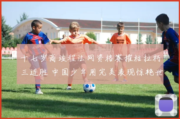 十七岁商竣程法网资格赛摧枯拉朽三连胜 中国少年用完美表现惊艳世界网坛 未来巨星已露出锋芒