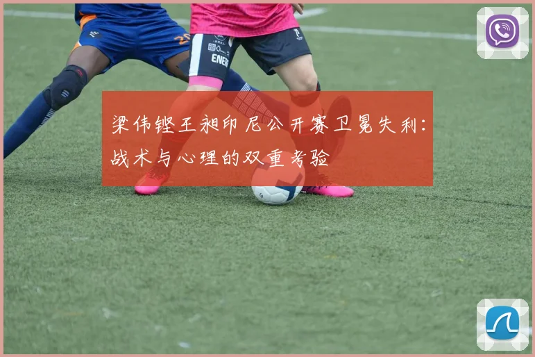 梁伟铿王昶印尼公开赛卫冕失利：战术与心理的双重考验