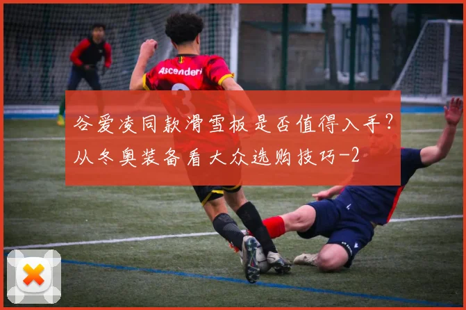 谷爱凌同款滑雪板是否值得入手?从冬奥装备看大众选购技巧