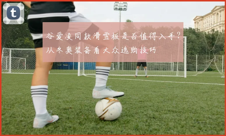 谷爱凌同款滑雪板是否值得入手？从冬奥装备看大众选购技巧