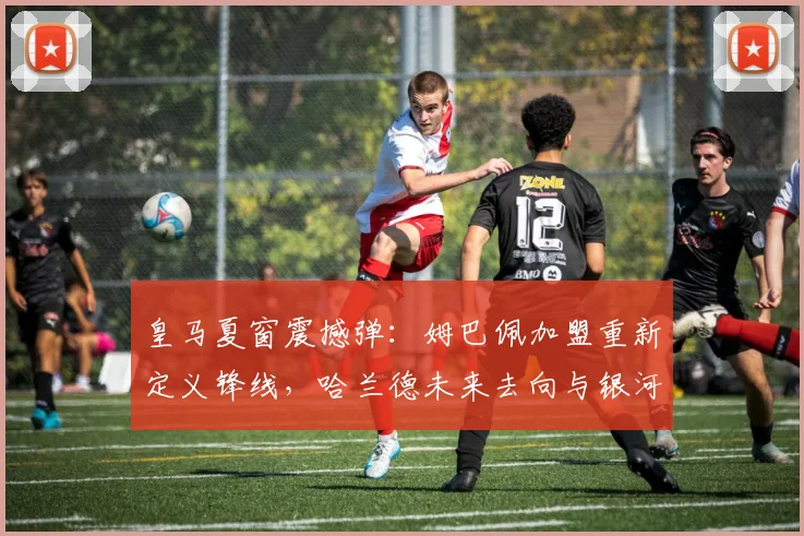 皇马夏窗震撼弹：姆巴佩加盟重新定义锋线，哈兰德未来去向与银河战舰杀手组合终极预测