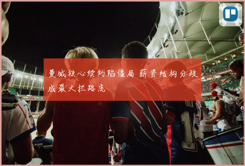 曼城核心续约陷僵局 薪资结构分歧成最大拦路虎
