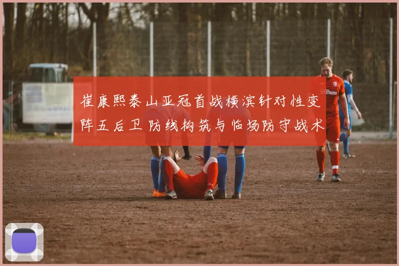 崔康熙泰山亚冠首战横滨针对性变阵五后卫 防线构筑与临场防守战术复盘