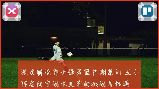 深度解读郭士强男篮首期集训 五小阵容防守战术变革的挑战与机遇