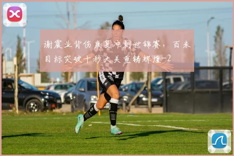 谢震业背伤康复冲刺世锦赛，百米目标突破十秒大关重铸辉煌