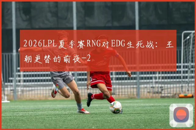2026LPL夏季赛RNG对EDG生死战：王朝更替的前夜