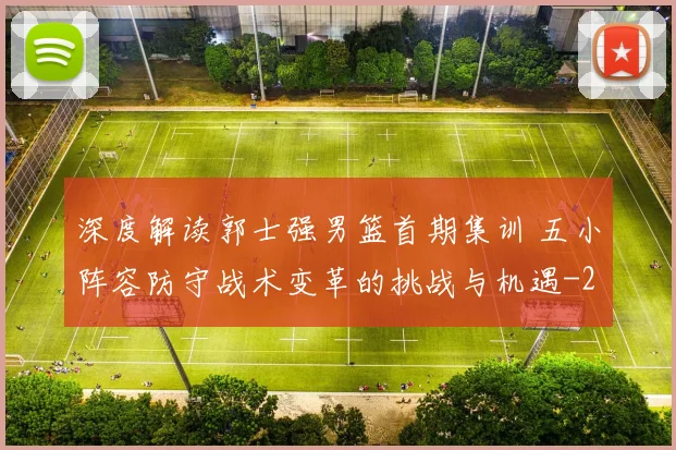 深度解读郭士强男篮首期集训 五小阵容防守战术变革的挑战与机遇
