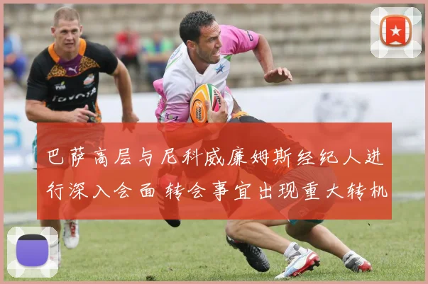 巴萨高层与尼科威廉姆斯经纪人进行深入会面 转会事宜出现重大转机