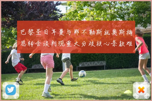 巴黎圣日耳曼与那不勒斯就奥斯梅恩转会谈判现重大分歧核心条款难达成一致