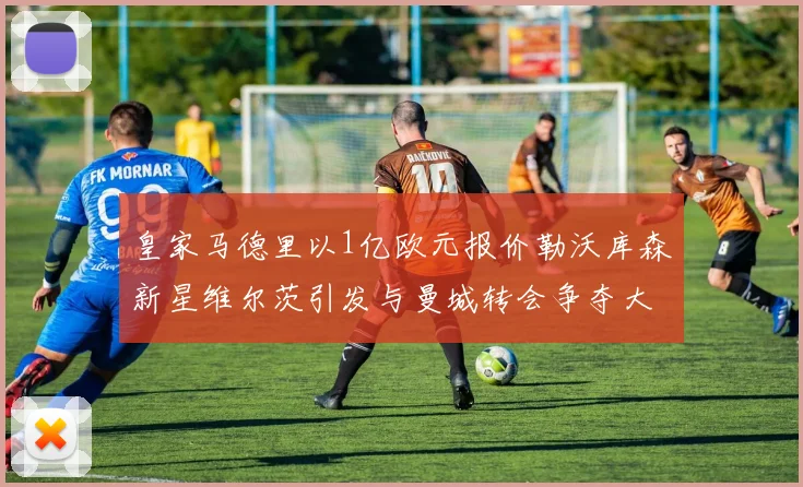 皇家马德里以1亿欧元报价勒沃库森新星维尔茨引发与曼城转会争夺大战