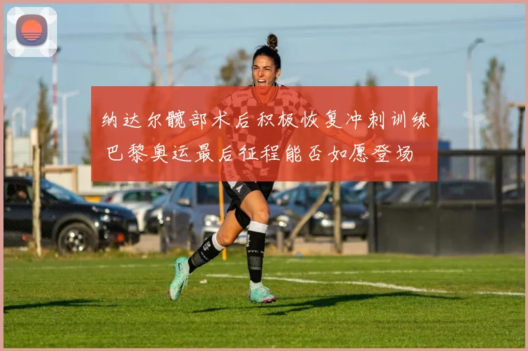 纳达尔髋部术后积极恢复冲刺训练 巴黎奥运最后征程能否如愿登场