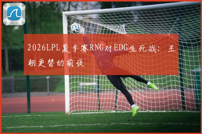 2026LPL夏季赛RNG对EDG生死战：王朝更替的前夜
