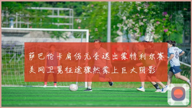 萨巴伦卡肩伤无奈退出蒙特利尔赛美网卫冕征途骤然蒙上巨大阴影