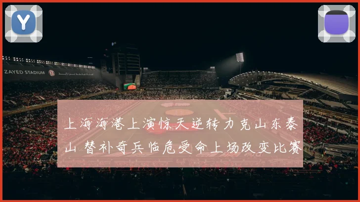 上海海港上演惊天逆转力克山东泰山 替补奇兵临危受命上场改变比赛走势